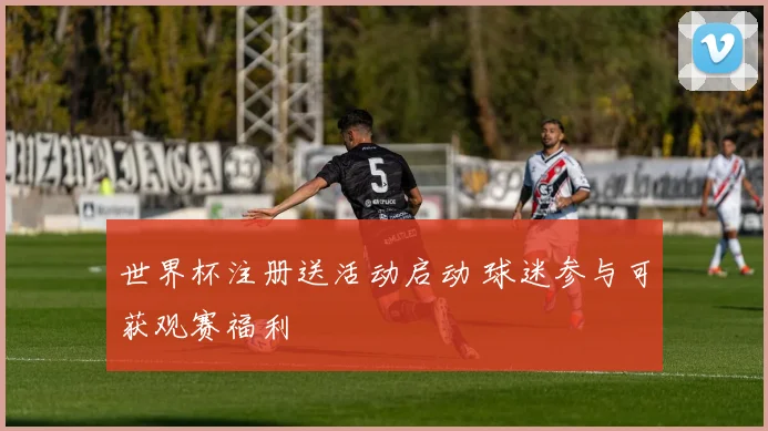 世界杯注册送活动启动 球迷参与可获观赛福利
