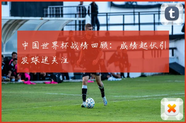 中国世界杯战绩回顾：成绩起伏引发球迷关注