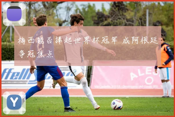 梅西能否捧起世界杯冠军 成阿根廷争冠焦点
