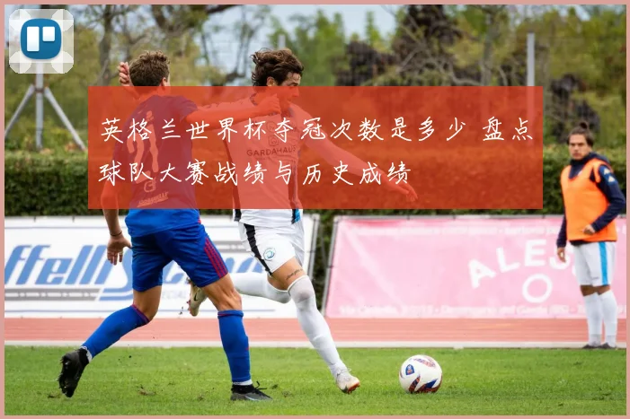 英格兰世界杯夺冠次数是多少 盘点球队大赛战绩与历史成绩