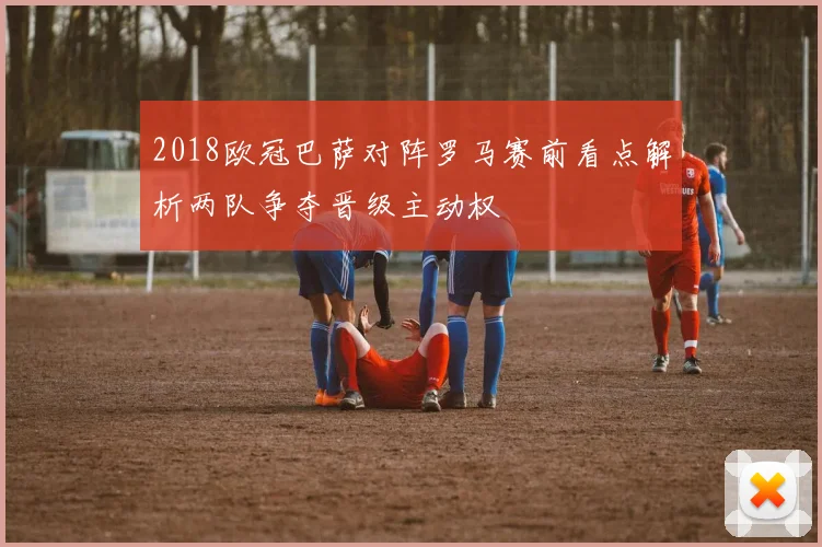2018欧冠巴萨对阵罗马赛前看点解析两队争夺晋级主动权