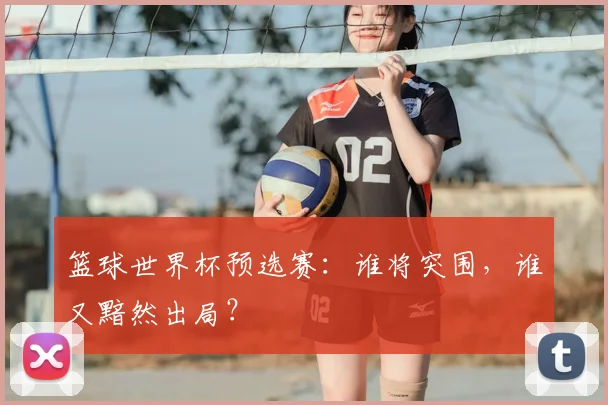 篮球世界杯预选赛：谁将突围，谁又黯然出局？