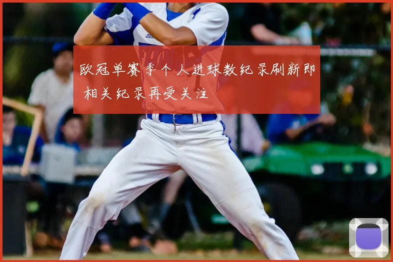 欧冠单赛季个人进球数纪录刷新即 相关纪录再受关注