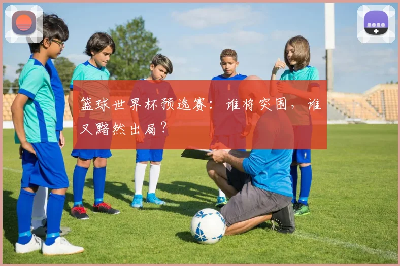 篮球世界杯预选赛：谁将突围，谁又黯然出局？