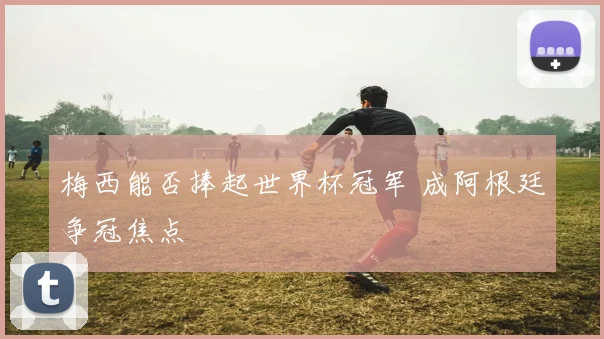 梅西能否捧起世界杯冠军 成阿根廷争冠焦点