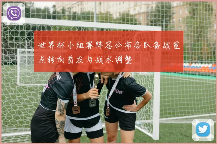 世界杯小组赛阵容公布各队备战重点转向首发与战术调整