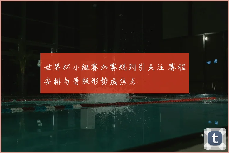 世界杯小组赛加赛规则引关注 赛程安排与晋级形势成焦点