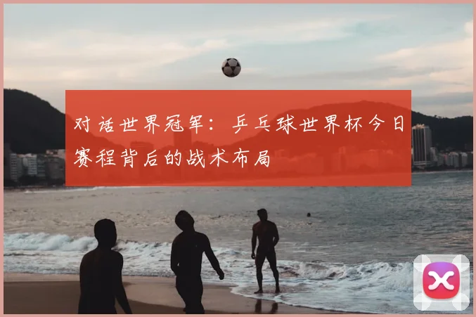 对话世界冠军:乒乓球世界杯今日赛程背后的战术布局