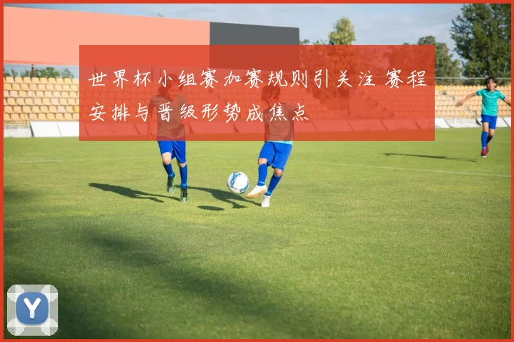世界杯小组赛加赛规则引关注 赛程安排与晋级形势成焦点