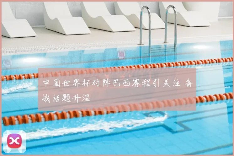 中国世界杯对阵巴西赛程引关注 备战话题升温