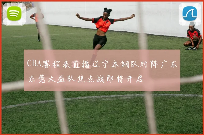 CBA赛程表直播辽宁本钢队对阵广东东莞大益队焦点战即将开启