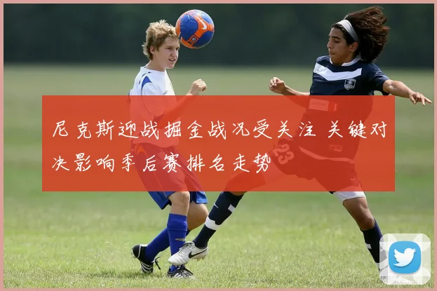 尼克斯迎战掘金战况受关注 关键对决影响季后赛排名走势