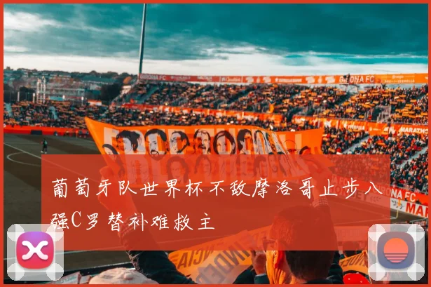 葡萄牙队世界杯不敌摩洛哥止步八强C罗替补难救主