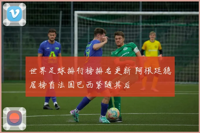 世界足球排行榜排名更新 阿根廷稳居榜首法国巴西紧随其后