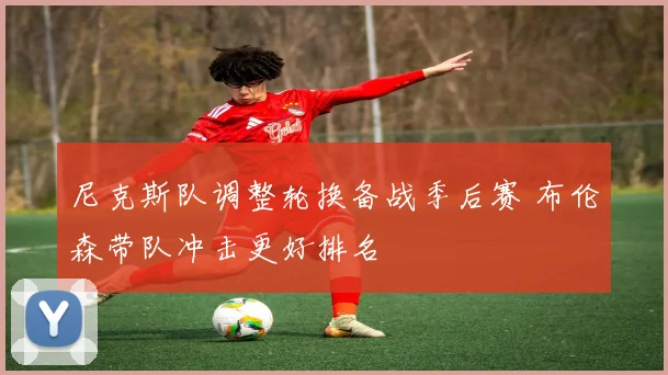 尼克斯队调整轮换备战季后赛 布伦森带队冲击更好排名