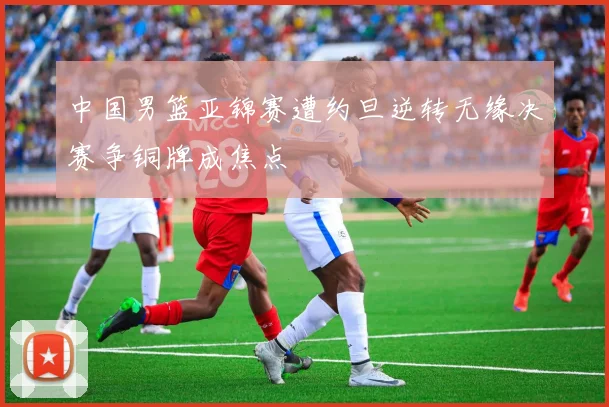 中国男篮亚锦赛遭约旦逆转无缘决赛争铜牌成焦点