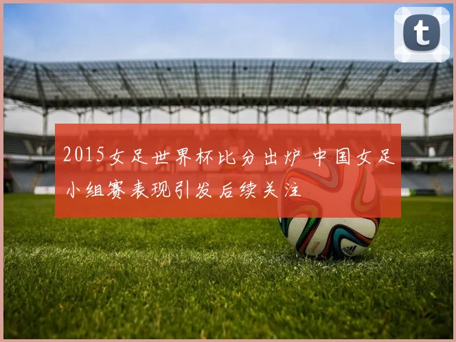 2015女足世界杯比分出炉 中国女足小组赛表现引发后续关注