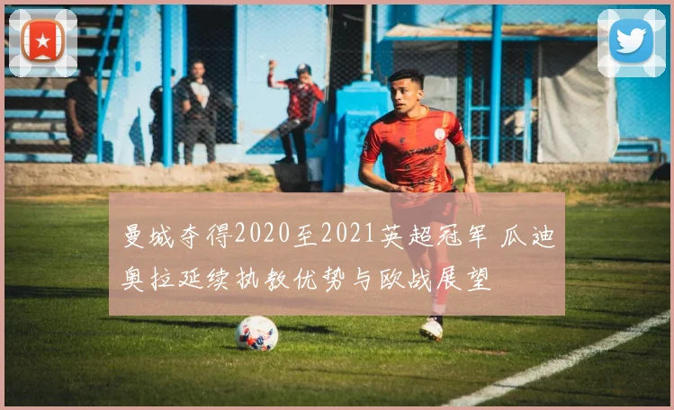 曼城夺得2020至2021英超冠军 瓜迪奥拉延续执教优势与欧战展望