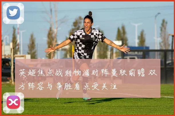英超焦点战利物浦对阵曼联前瞻 双方阵容与争胜看点受关注
