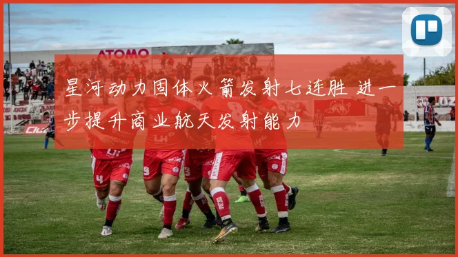 星河动力固体火箭发射七连胜 进一步提升商业航天发射能力