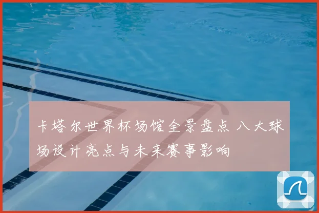 卡塔尔世界杯场馆全景盘点 八大球场设计亮点与未来赛事影响