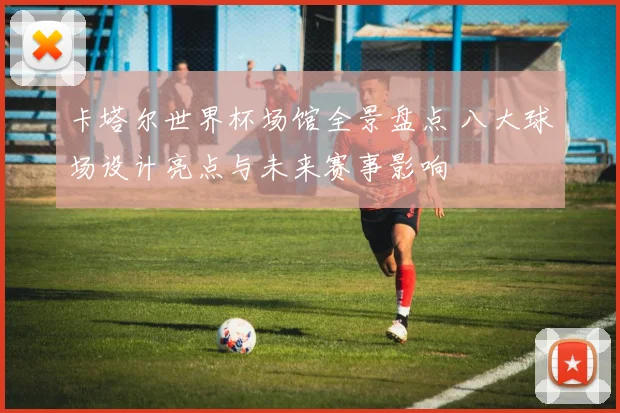 卡塔尔世界杯场馆全景盘点 八大球场设计亮点与未来赛事影响