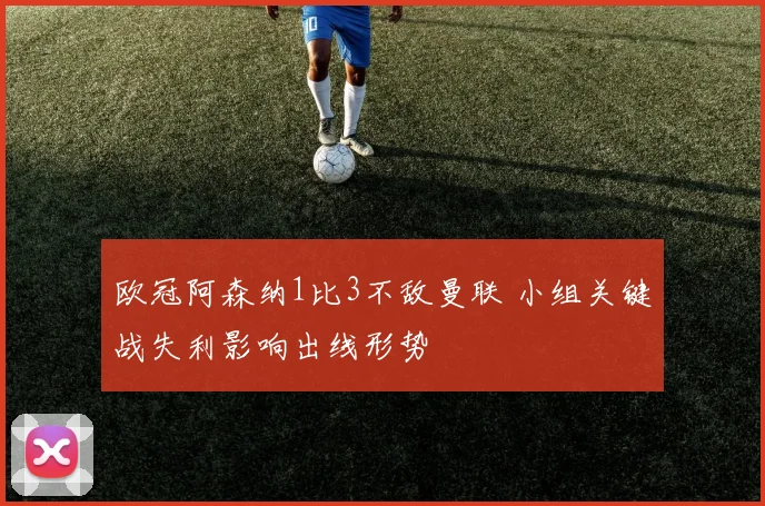 欧冠阿森纳1比3不敌曼联 小组关键战失利影响出线形势