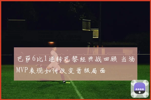巴萨6比1逆转巴黎经典战回顾 当场MVP表现如何改变晋级局面