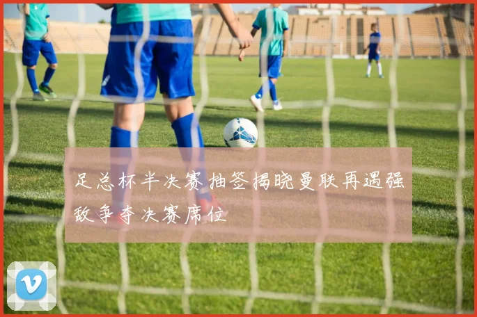 足总杯半决赛抽签揭晓曼联再遇强敌争夺决赛席位