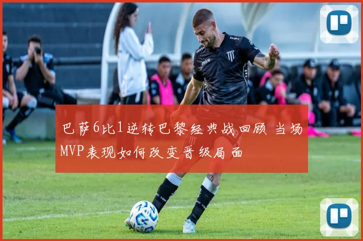 巴萨6比1逆转巴黎经典战回顾 当场MVP表现如何改变晋级局面
