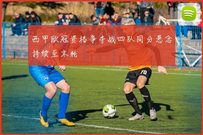 西甲欧冠资格争夺战四队同分悬念持续至末轮