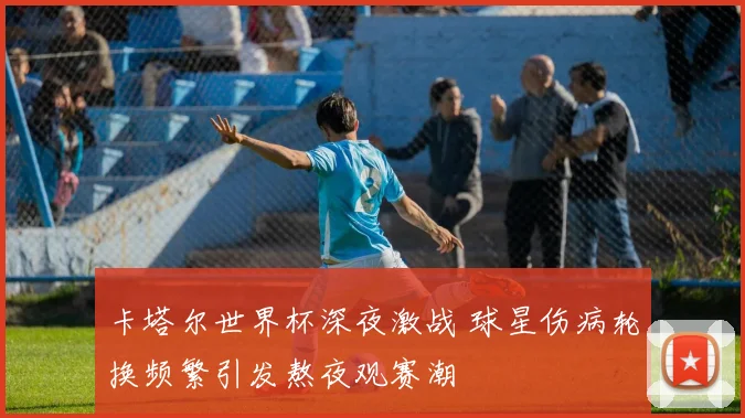 卡塔尔世界杯深夜激战 球星伤病轮换频繁引发熬夜观赛潮