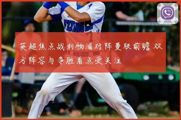英超焦点战利物浦对阵曼联前瞻 双方阵容与争胜看点受关注