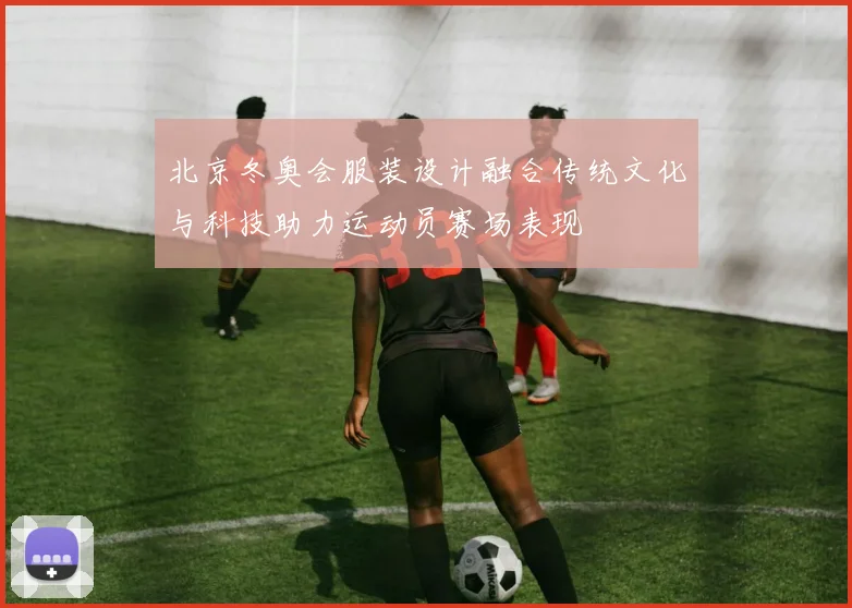 北京冬奥会服装设计融合传统文化与科技助力运动员赛场表现