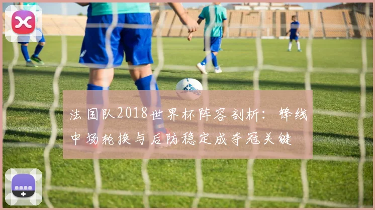 法国队2018世界杯阵容剖析：锋线中场轮换与后防稳定成夺冠关键