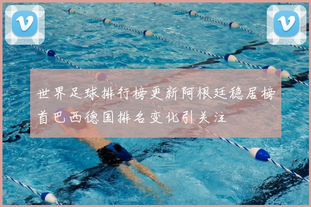 世界足球排行榜更新阿根廷稳居榜首巴西德国排名变化引关注