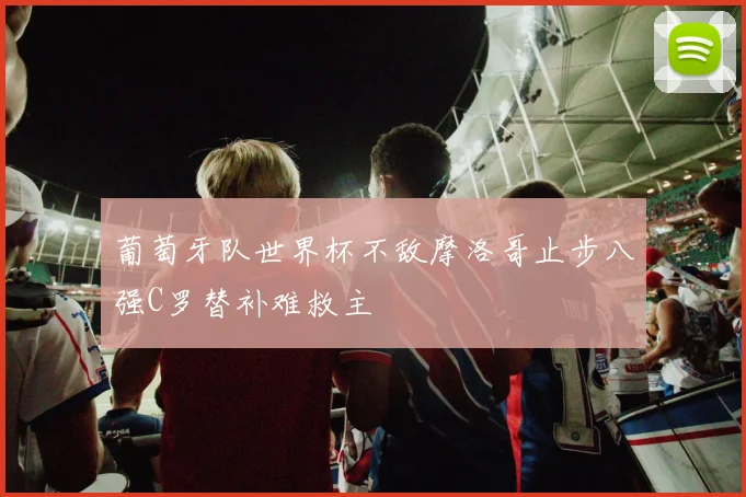 葡萄牙队世界杯不敌摩洛哥止步八强C罗替补难救主