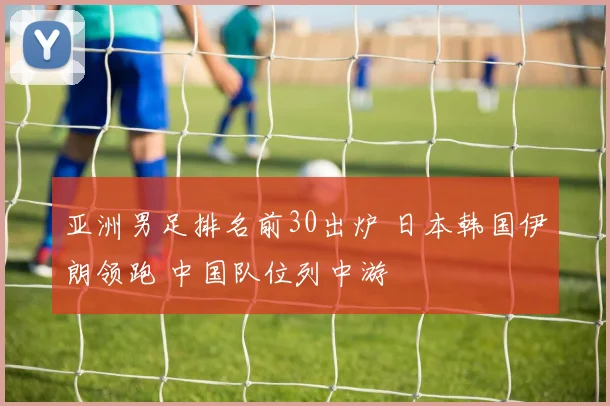 亚洲男足排名前30出炉 日本韩国伊朗领跑 中国队位列中游