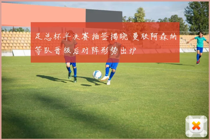 足总杯半决赛抽签揭晓 曼联阿森纳等队晋级后对阵形势出炉
