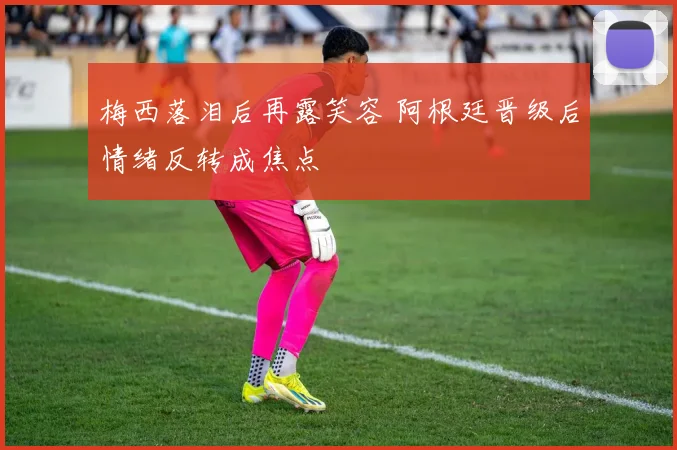 梅西落泪后再露笑容 阿根廷晋级后情绪反转成焦点