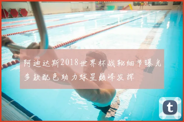 阿迪达斯2018世界杯战靴细节曝光多款配色助力球星巅峰发挥