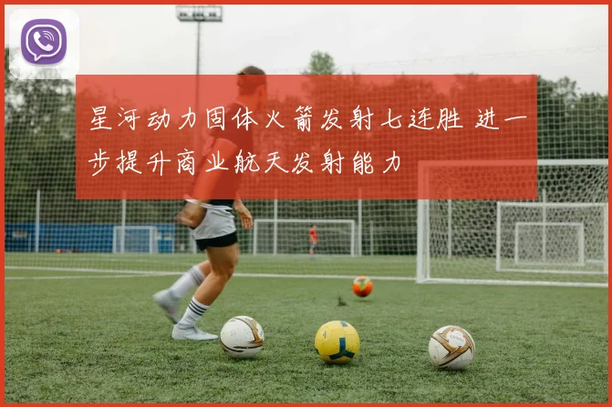 星河动力固体火箭发射七连胜 进一步提升商业航天发射能力