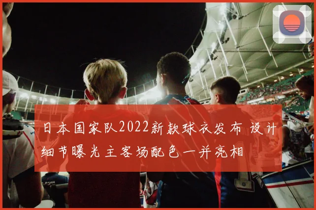 日本国家队2022新款球衣发布 设计细节曝光主客场配色一并亮相
