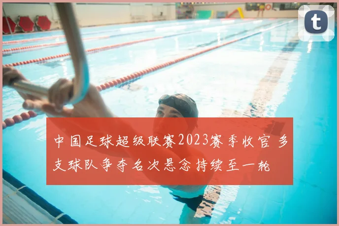 中国足球超级联赛2023赛季收官 多支球队争夺名次悬念持续至一轮