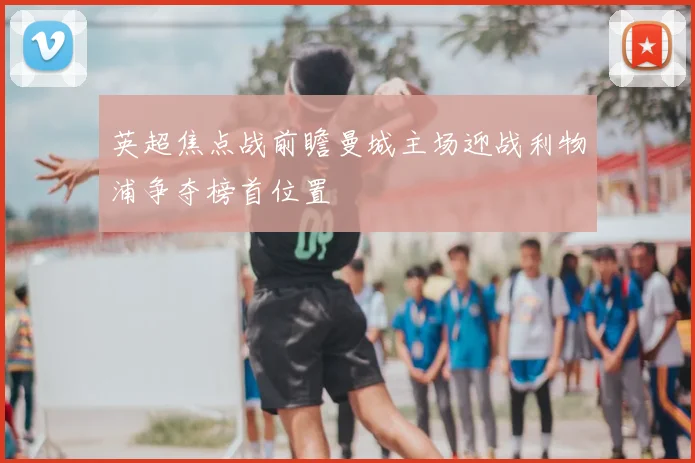 英超焦点战前瞻曼城主场迎战利物浦争夺榜首位置