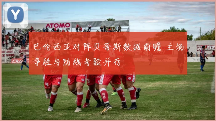 巴伦西亚对阵贝蒂斯数据前瞻 主场争胜与防线考验并存