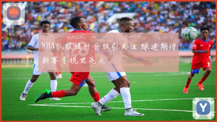NBA队服设计升级引关注 球迷期待新赛季视觉亮点