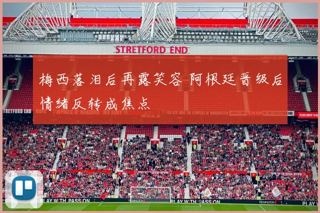 梅西落泪后再露笑容 阿根廷晋级后情绪反转成焦点