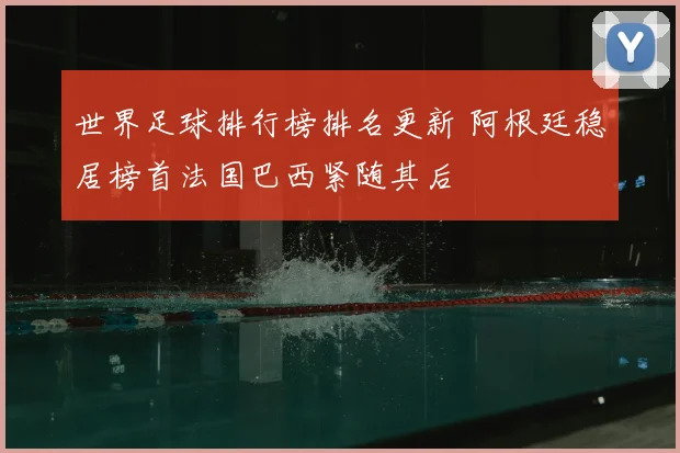 世界足球排行榜排名更新 阿根廷稳居榜首法国巴西紧随其后