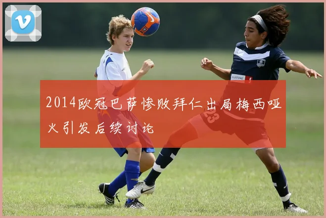 2014欧冠巴萨惨败拜仁出局梅西哑火引发后续讨论